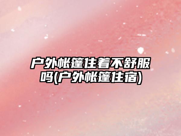 戶(hù)外帳篷住著不舒服嗎(戶(hù)外帳篷住宿)